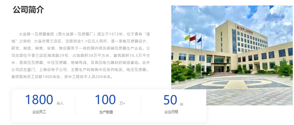 大連第一互感器集團(tuán)（原大連第一互感器廠）成立于1972年，位于素有&ldquo;蓮城&rdquo;之稱的  大連市普蘭店區(qū)，注冊資金1.1億元人民幣，是一家集互感器設(shè)計(jì)、研發(fā)、制造、銷售、安裝、售后服務(wù)于一體的國內(nèi)領(lǐng)先高端互感器生產(chǎn)企業(yè)。公司總部位于普蘭店區(qū)海灣路29號(hào)，占地面積38萬平方米，建筑面積16.5萬平方米，是高壓互感器、中壓互感器、絕緣母線、及高壓電力器材的制造基地。此外公司還在廈門、上海設(shè)有子公司，主要生產(chǎn)和銷售中壓系列電流、電壓互感器。集團(tuán)現(xiàn)有員工總數(shù)1800余名，其中工程技術(shù)人員200余名。